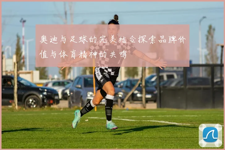 奥迪与足球的完美结合探索品牌价值与体育精神的共鸣
