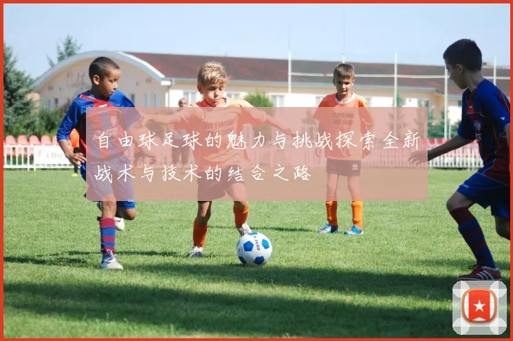 自由球足球的魅力与挑战探索全新战术与技术的结合之路