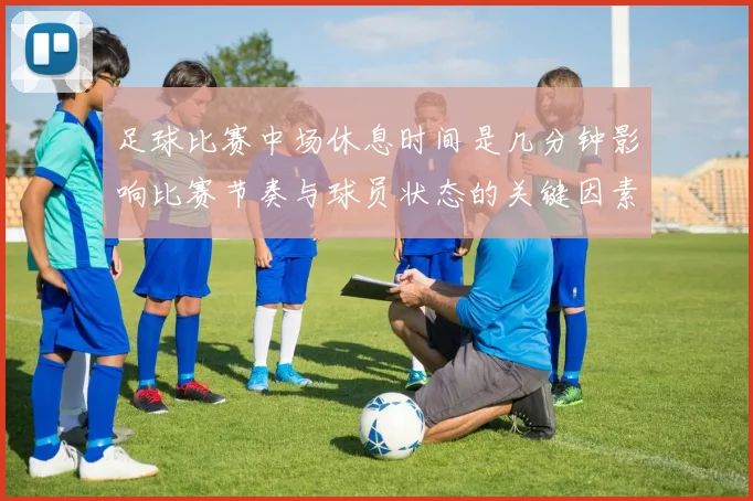 足球比赛中场休息时间是几分钟影响比赛节奏与球员状态的关键因素