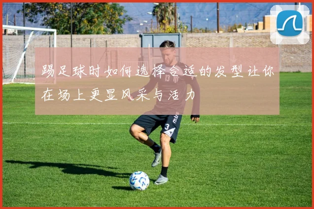 踢足球时如何选择合适的发型让你在场上更显风采与活力