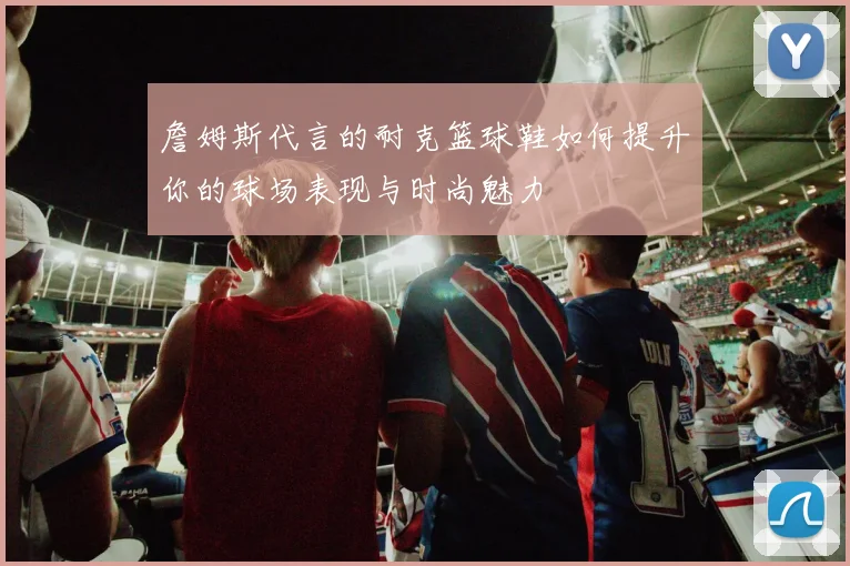 詹姆斯代言的耐克篮球鞋如何提升你的球场表现与时尚魅力